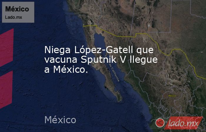 Niega López-Gatell que vacuna Sputnik V llegue a México.. Noticias en tiempo real