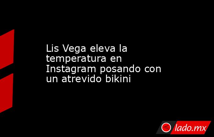 Lis Vega eleva la temperatura en Instagram posando con un atrevido bikini. Noticias en tiempo real