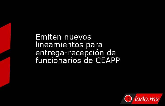 Emiten nuevos lineamientos para entrega-recepción de funcionarios de CEAPP. Noticias en tiempo real