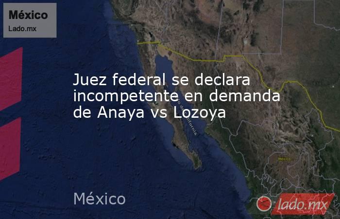 Juez federal se declara incompetente en demanda de Anaya vs Lozoya. Noticias en tiempo real