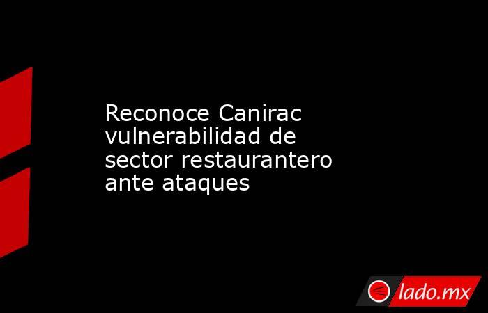 Reconoce Canirac vulnerabilidad de sector restaurantero ante ataques. Noticias en tiempo real