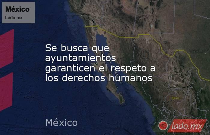 Se busca que ayuntamientos garanticen el respeto a los derechos humanos. Noticias en tiempo real