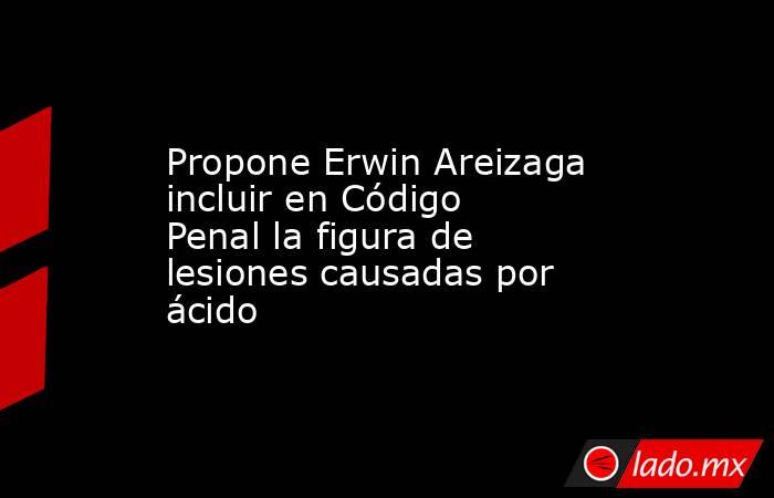 Propone Erwin Areizaga incluir en Código Penal la figura de lesiones causadas por ácido. Noticias en tiempo real