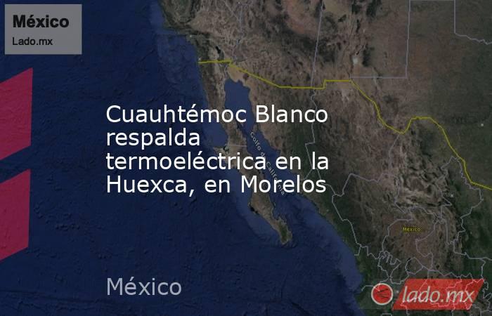 Cuauhtémoc Blanco respalda termoeléctrica en la Huexca, en Morelos. Noticias en tiempo real