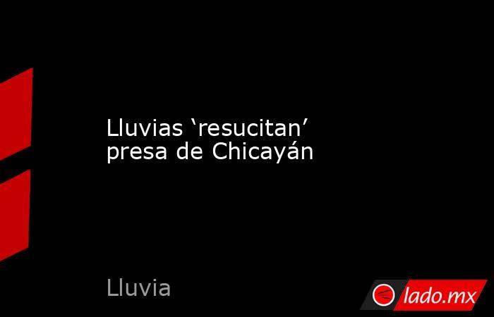 Lluvias ‘resucitan’ presa de Chicayán. Noticias en tiempo real