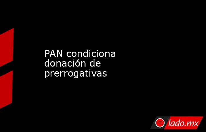 PAN condiciona donación de prerrogativas. Noticias en tiempo real