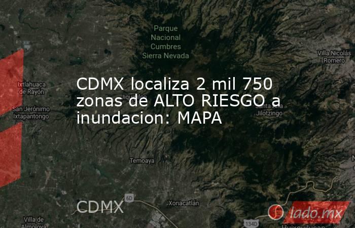CDMX localiza 2 mil 750 zonas de ALTO RIESGO a inundacion: MAPA. Noticias en tiempo real