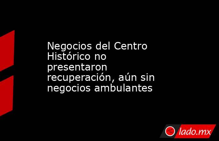 Negocios del Centro Histórico no presentaron recuperación, aún sin negocios ambulantes. Noticias en tiempo real