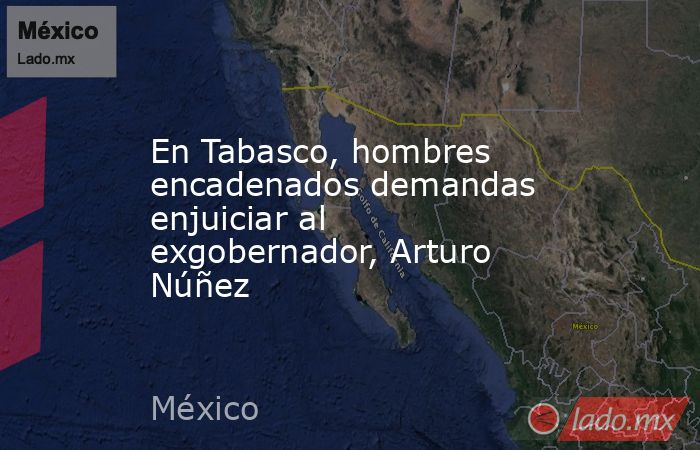 En Tabasco, hombres encadenados demandas enjuiciar al exgobernador, Arturo Núñez. Noticias en tiempo real