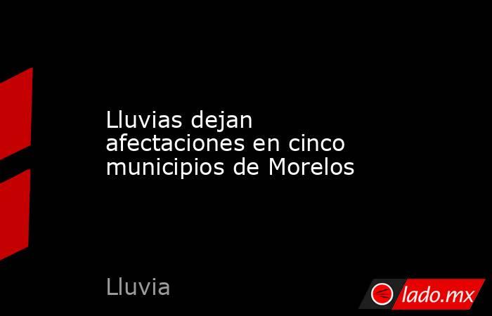 Lluvias dejan afectaciones en cinco municipios de Morelos. Noticias en tiempo real