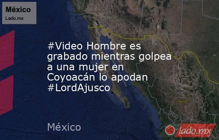 #Video Hombre es grabado mientras golpea a una mujer en Coyoacán lo apodan #LordAjusco. Noticias en tiempo real