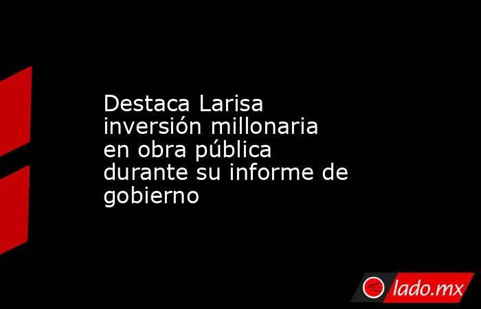 Destaca Larisa inversión millonaria en obra pública durante su informe de gobierno. Noticias en tiempo real