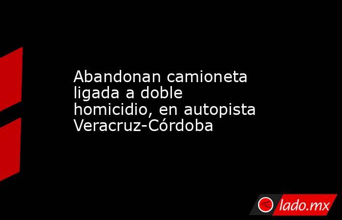 Abandonan camioneta ligada a doble homicidio, en autopista Veracruz-Córdoba. Noticias en tiempo real