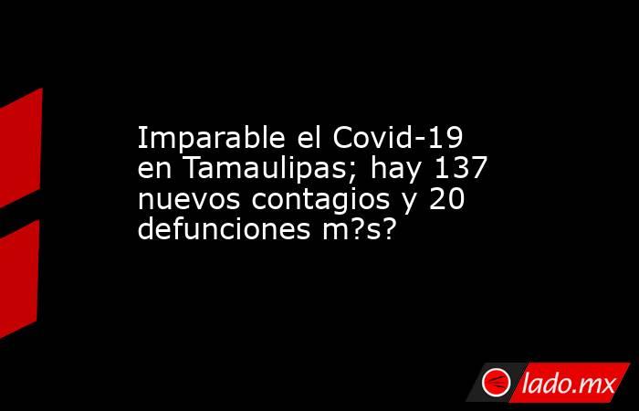 Imparable el Covid-19 en Tamaulipas; hay 137 nuevos contagios y 20 defunciones m?s?. Noticias en tiempo real