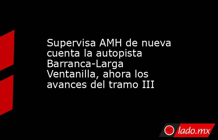 Supervisa AMH de nueva cuenta la autopista Barranca-Larga Ventanilla, ahora los avances del tramo III. Noticias en tiempo real