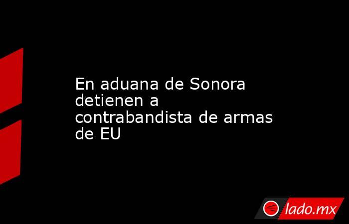 En aduana de Sonora detienen a contrabandista de armas de EU. Noticias en tiempo real