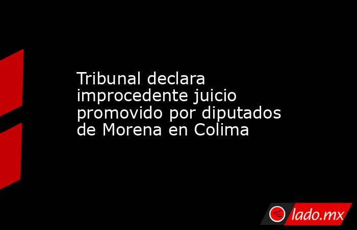 Tribunal declara improcedente juicio promovido por diputados de Morena en Colima. Noticias en tiempo real