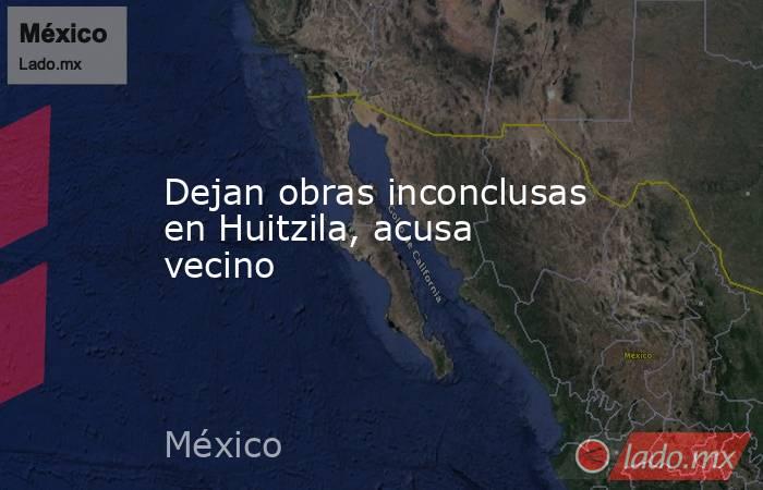 Dejan obras inconclusas en Huitzila, acusa vecino. Noticias en tiempo real