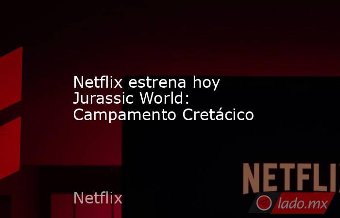 Netflix estrena hoy Jurassic World: Campamento Cretácico . Noticias en tiempo real