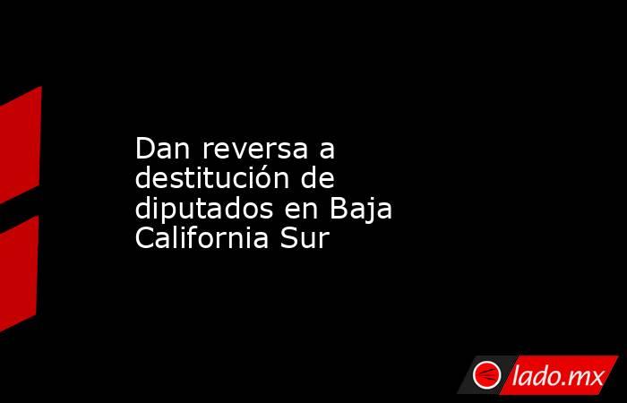 Dan reversa a destitución de diputados en Baja California Sur . Noticias en tiempo real