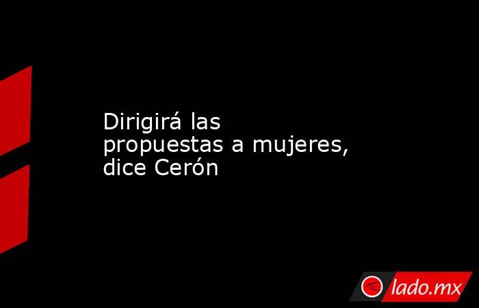 Dirigirá las propuestas a mujeres, dice Cerón. Noticias en tiempo real