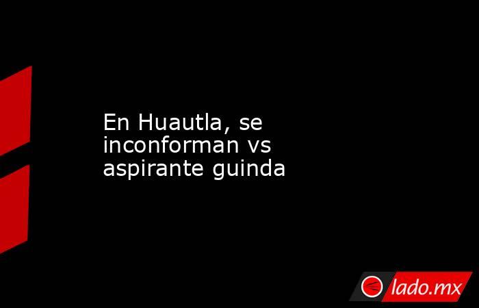 En Huautla, se inconforman vs aspirante guinda. Noticias en tiempo real