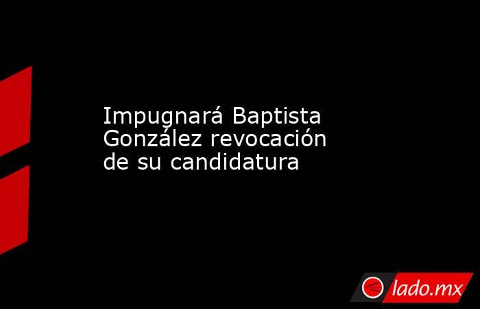 Impugnará Baptista González revocación de su candidatura. Noticias en tiempo real