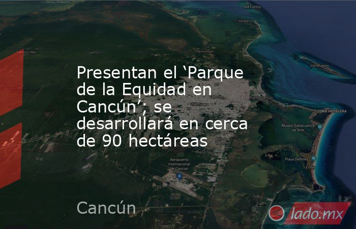 Presentan el ‘Parque de la Equidad en Cancún’; se desarrollará en cerca de 90 hectáreas. Noticias en tiempo real