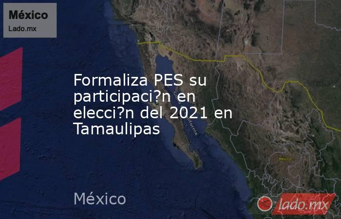 Formaliza PES su participaci?n en elecci?n del 2021 en Tamaulipas. Noticias en tiempo real