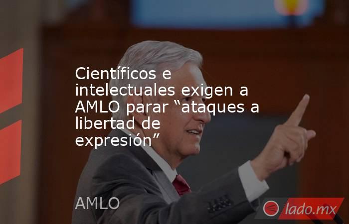 Científicos e intelectuales exigen a AMLO parar “ataques a libertad de expresión”. Noticias en tiempo real