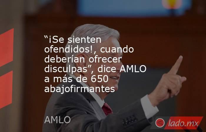 “¡Se sienten ofendidos!, cuando deberían ofrecer disculpas”, dice AMLO a más de 650 abajofirmantes. Noticias en tiempo real