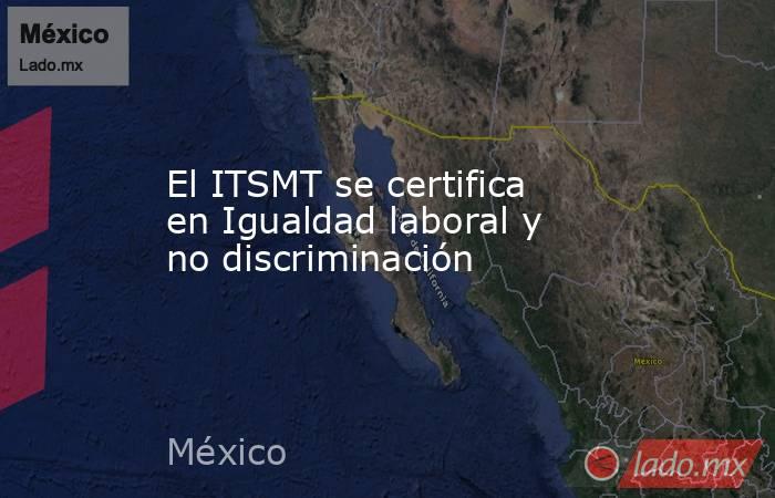 El ITSMT se certifica en Igualdad laboral y no discriminación. Noticias en tiempo real