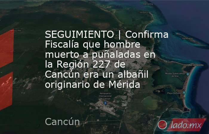 SEGUIMIENTO | Confirma Fiscalía que hombre muerto a puñaladas en la Región 227 de Cancún era un albañil originario de Mérida. Noticias en tiempo real