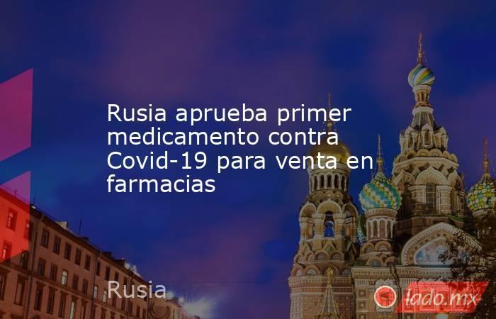 Rusia aprueba primer medicamento contra Covid-19 para venta en farmacias. Noticias en tiempo real