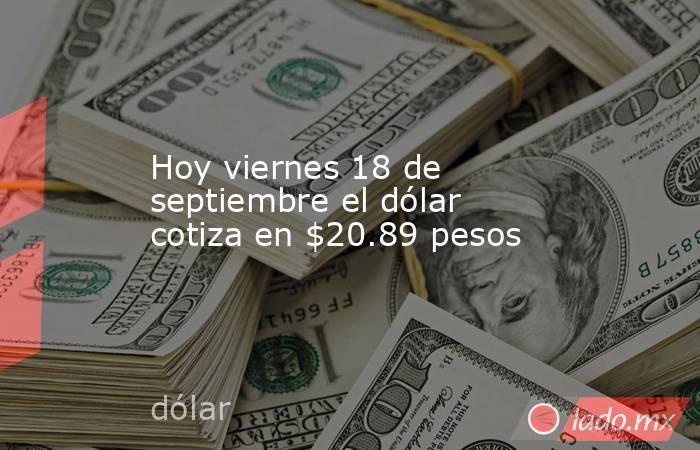 Hoy viernes 18 de septiembre el dólar cotiza en $20.89 pesos. Noticias en tiempo real