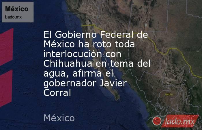El Gobierno Federal de México ha roto toda interlocución con Chihuahua en tema del agua, afirma el gobernador Javier Corral. Noticias en tiempo real