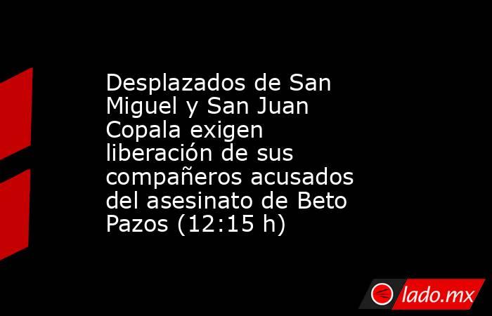 Desplazados de San Miguel y San Juan Copala exigen liberación de sus compañeros acusados del asesinato de Beto Pazos (12:15 h). Noticias en tiempo real