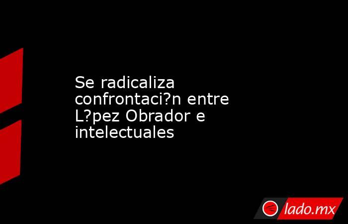 Se radicaliza confrontaci?n entre L?pez Obrador e intelectuales. Noticias en tiempo real
