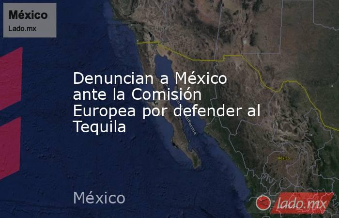 Denuncian a México ante la Comisión Europea por defender al Tequila. Noticias en tiempo real