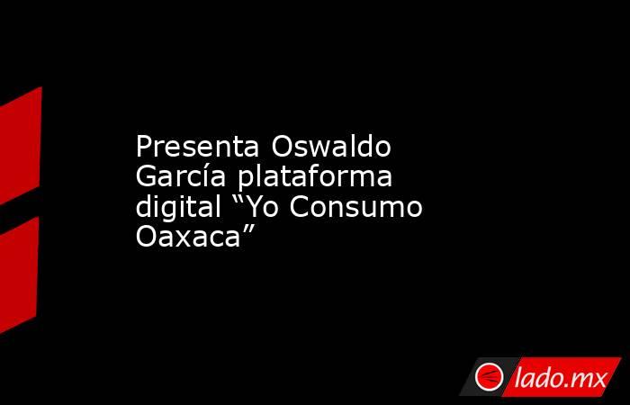 Presenta Oswaldo García plataforma digital “Yo Consumo Oaxaca”. Noticias en tiempo real