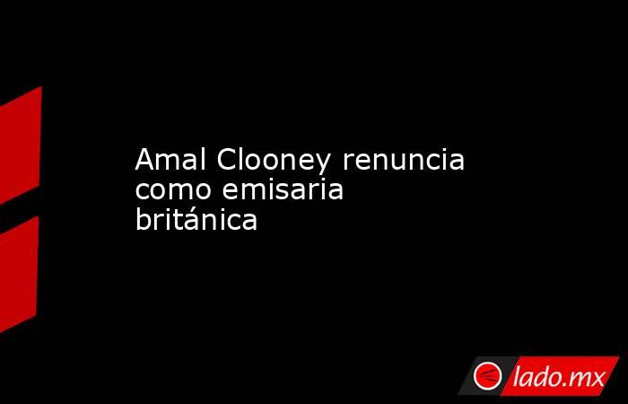 Amal Clooney renuncia como emisaria británica . Noticias en tiempo real