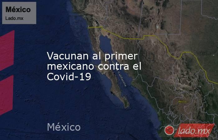 Vacunan al primer mexicano contra el Covid-19. Noticias en tiempo real