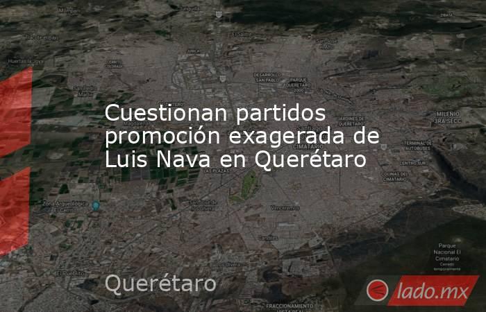 Cuestionan partidos promoción exagerada de Luis Nava en Querétaro. Noticias en tiempo real