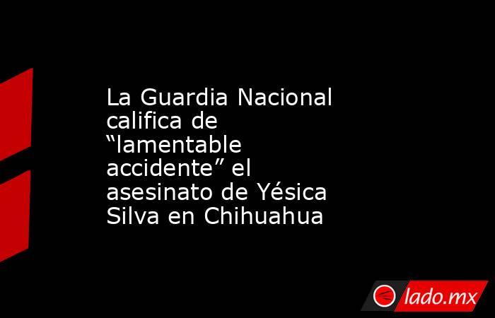 La Guardia Nacional califica de “lamentable accidente” el asesinato de Yésica Silva en Chihuahua. Noticias en tiempo real