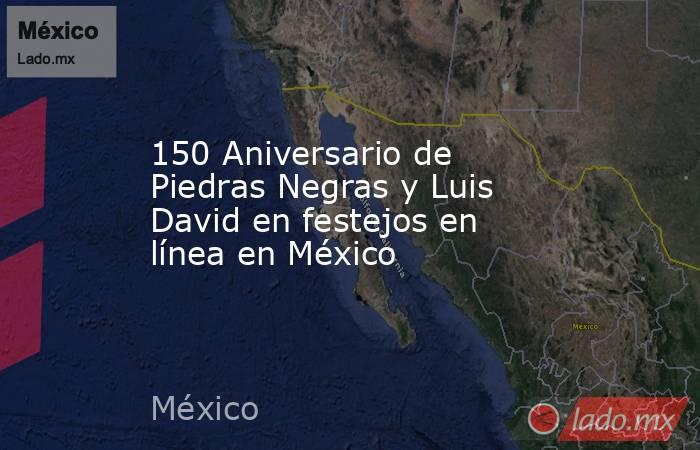 150 Aniversario de Piedras Negras y Luis David en festejos en línea en México. Noticias en tiempo real