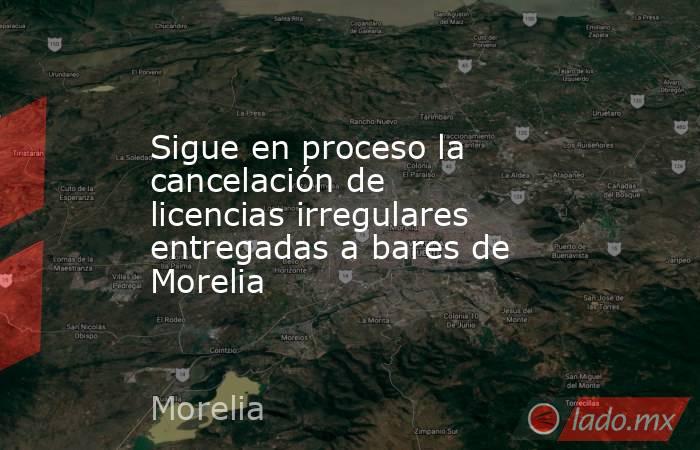 Sigue en proceso la cancelación de licencias irregulares entregadas a bares de Morelia. Noticias en tiempo real