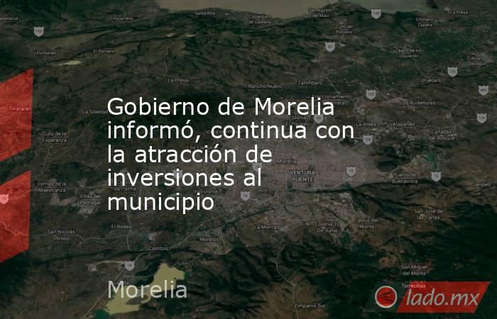 Gobierno de Morelia informó, continua con la atracción de inversiones al municipio. Noticias en tiempo real