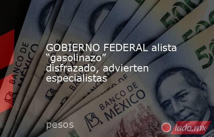 GOBIERNO FEDERAL alista “gasolinazo” disfrazado, advierten especialistas. Noticias en tiempo real