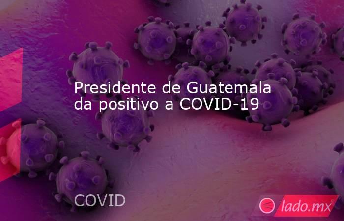 Presidente de Guatemala da positivo a COVID-19. Noticias en tiempo real