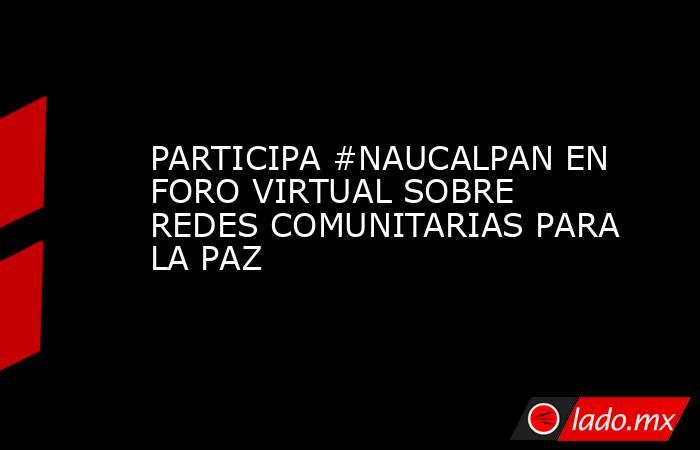 PARTICIPA #NAUCALPAN EN FORO VIRTUAL SOBRE REDES COMUNITARIAS PARA LA PAZ. Noticias en tiempo real